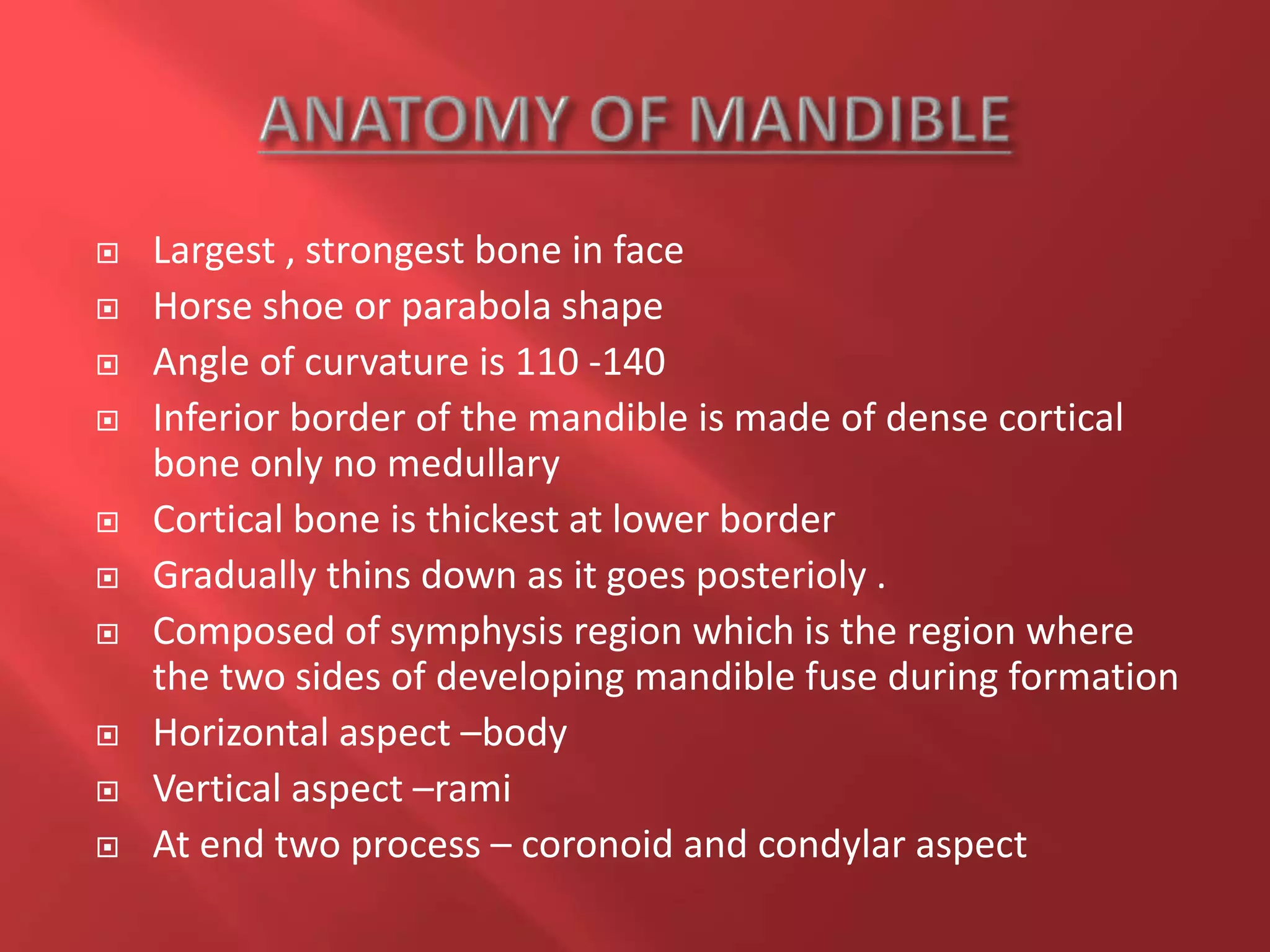  Largest , strongest bone in face
 Horse shoe or parabola shape
 Angle of curvature is 110 -140
 Inferior border of the mandible is made of dense cortical
bone only no medullary
 Cortical bone is thickest at lower border
 Gradually thins down as it goes posterioly .
 Composed of symphysis region which is the region where
the two sides of developing mandible fuse during formation
 Horizontal aspect –body
 Vertical aspect –rami
 At end two process – coronoid and condylar aspect
 