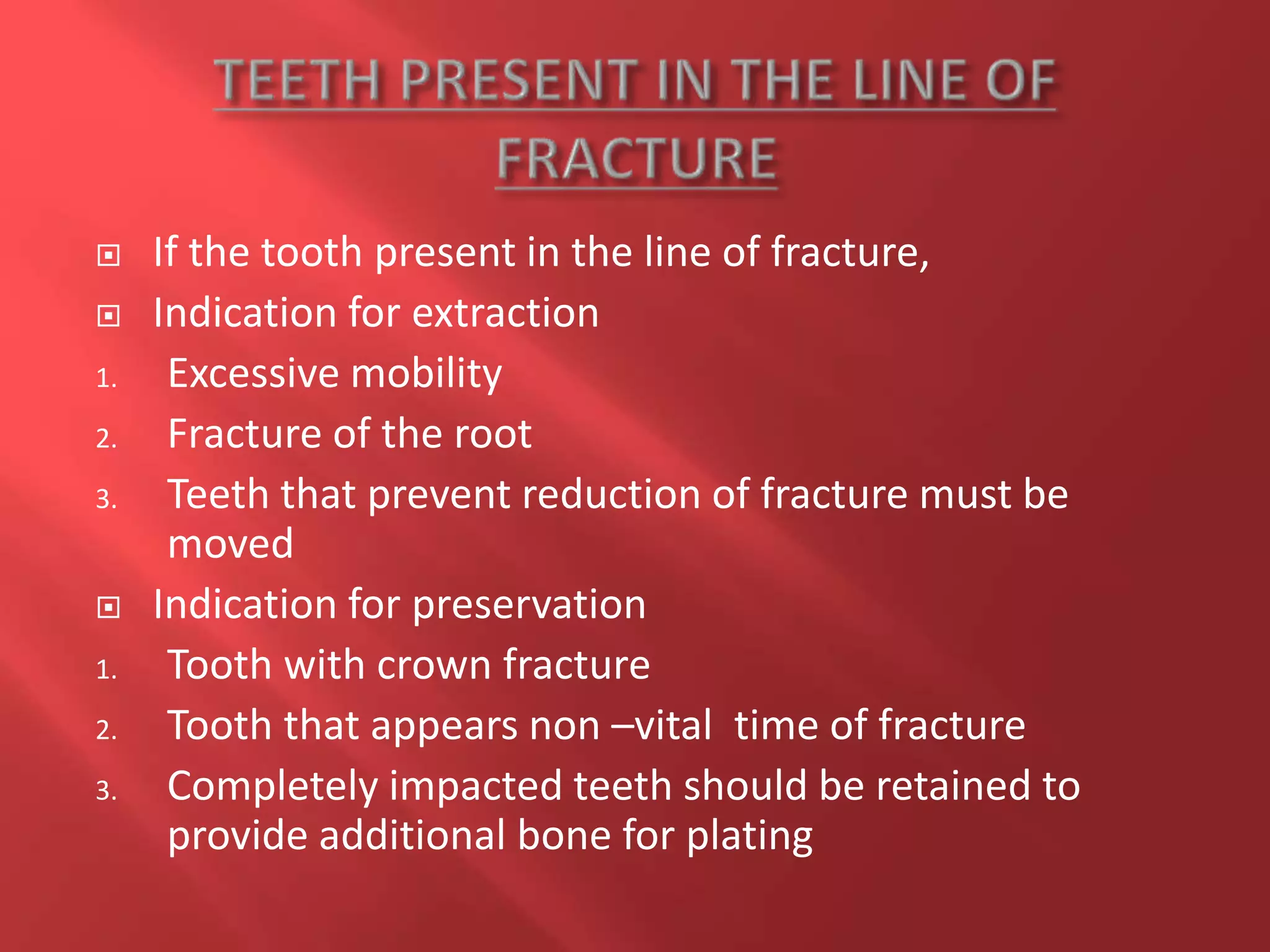  If the tooth present in the line of fracture,
 Indication for extraction
1. Excessive mobility
2. Fracture of the root
3. Teeth that prevent reduction of fracture must be
moved
 Indication for preservation
1. Tooth with crown fracture
2. Tooth that appears non –vital time of fracture
3. Completely impacted teeth should be retained to
provide additional bone for plating
 