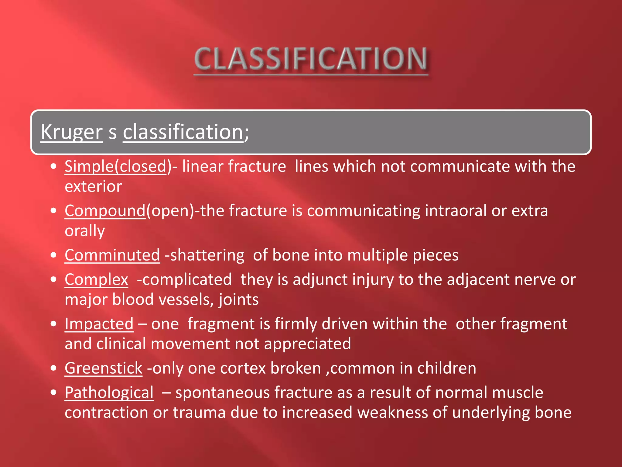 Kruger s classification;
• Simple(closed)- linear fracture lines which not communicate with the
exterior
• Compound(open)-the fracture is communicating intraoral or extra
orally
• Comminuted -shattering of bone into multiple pieces
• Complex -complicated they is adjunct injury to the adjacent nerve or
major blood vessels, joints
• Impacted – one fragment is firmly driven within the other fragment
and clinical movement not appreciated
• Greenstick -only one cortex broken ,common in children
• Pathological – spontaneous fracture as a result of normal muscle
contraction or trauma due to increased weakness of underlying bone
 