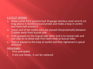 6.EYELET WIRING
 Make eyelet from prestreched 24 gauge stainless steel wire15 cm
long pieces is twisted around probe and make a loop in centre
and twist half around it
 Loose end of the eyelet wire are passed interproximally between
2 stable teeth from buccal side
 Ends grasped on the lingual side other end is to mesial side and
one side on to distal side then both ends to buccal sides
 Then it passed to the loop of eyelet and then tightened in apical
direction
Advantages
1. Firm and stable
2. If any one break , it can be replaced
 
