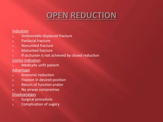 Indication
1. Unfavorable displaced fracture
2. Panfacial fracture
3. Nonunited fracture
4. Malunited fracture
5. If occlusion is not achieved by closed reduction
Contra indication
1. Medically unfit patient
Advantage
1. Anatomic reduction
2. Fixation in desired position
3. Return of function eralier
4. No airway compramise
Disadvanatges
1. Surgical procedure
2. Complication of sugery
 