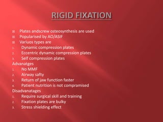  Plates andscrew osteosynthesis are used
 Popularised by AO/ASIF
 Variuos types are
1. Dynamic compression plates
2. Eccentric dynamic compression plates
3. Self compression plates
Advanatges
1. No MMF
2. Airway safty
3. Return of jaw function faster
4. Patient nutrition is not compramised
Disadvanatages
1. Require surgical skill and training
2. Fixation plates are bulky
3. Stress shielding effect
 