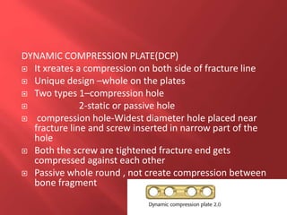 DYNAMIC COMPRESSION PLATE(DCP)
 It xreates a compression on both side of fracture line
 Unique design –whole on the plates
 Two types 1–compression hole
 2-static or passive hole
 compression hole-Widest diameter hole placed near
fracture line and screw inserted in narrow part of the
hole
 Both the screw are tightened fracture end gets
compressed against each other
 Passive whole round , not create compression between
bone fragment
 