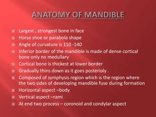  Largest , strongest bone in face
 Horse shoe or parabola shape
 Angle of curvature is 110 -140
 Inferior border of the mandible is made of dense cortical
bone only no medullary
 Cortical bone is thickest at lower border
 Gradually thins down as it goes posterioly .
 Composed of symphysis region which is the region where
the two sides of developing mandible fuse during formation
 Horizontal aspect –body
 Vertical aspect –rami
 At end two process – coronoid and condylar aspect
 