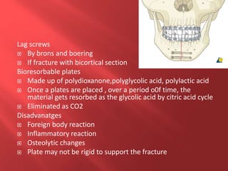 Lag screws
 By brons and boering
 If fracture with bicortical section
Bioresorbable plates
 Made up of polydioxanone,polyglycolic acid, polylactic acid
 Once a plates are placed , over a period o0f time, the
material gets resorbed as the glycolic acid by citric acid cycle
 Eliminated as CO2
Disadvanatges
 Foreign body reaction
 Inflammatory reaction
 Osteolytic changes
 Plate may not be rigid to support the fracture
 