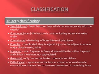 Kruger s classification;
• Simple(closed)- linear fracture lines which not communicate with the
exterior
• Compound(open)-the fracture is communicating intraoral or extra
orally
• Comminuted -shattering of bone into multiple pieces
• Complex -complicated they is adjunct injury to the adjacent nerve or
major blood vessels, joints
• Impacted – one fragment is firmly driven within the other fragment
and clinical movement not appreciated
• Greenstick -only one cortex broken ,common in children
• Pathological – spontaneous fracture as a result of normal muscle
contraction or trauma due to increased weakness of underlying bone
 