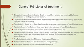 General Principles of treatment
 The patient’s general physical status should be carefully evaluated and monitored before any
consideration of treating mandibular fracture.
 Diagnosis and treatment of mandibular fractures should be approached methodically, not with an
emergency-type of mentality.
 Dental injuries should be evaluated and treated concurrently with treatment of mandibular fracture.
 Reestablishment of occlusion is the primary goal in the treatment of mandibular fractures.
 With multiple facial fractures, mandibular fractures should be treated first.
 Intermaxillary fixation time should vary according to the type, location, number, and severity of the
mandibular fractures, the patient’s age and health, and the method used for reduction and
immobilization.
 Prophylactic antibiotics should be used for compound fractures.
 Nutritional needs should be closely monitored postoperatively.
 Mandibular fractures can be treated by closed reduction
 
