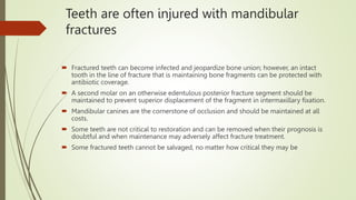 Teeth are often injured with mandibular
fractures
 Fractured teeth can become infected and jeopardize bone union; however, an intact
tooth in the line of fracture that is maintaining bone fragments can be protected with
antibiotic coverage.
 A second molar on an otherwise edentulous posterior fracture segment should be
maintained to prevent superior displacement of the fragment in intermaxillary fixation.
 Mandibular canines are the cornerstone of occlusion and should be maintained at all
costs.
 Some teeth are not critical to restoration and can be removed when their prognosis is
doubtful and when maintenance may adversely affect fracture treatment.
 Some fractured teeth cannot be salvaged, no matter how critical they may be
 