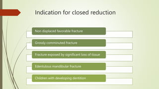 Indication for closed reduction
Non displaced favorable fracture
Grossly comminuted fracture
Fracture exposed by significant loss of tissue
Edentulous mandibular fracture
Children with developing dentition
 