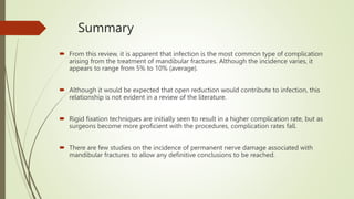 Summary
 From this review, it is apparent that infection is the most common type of complication
arising from the treatment of mandibular fractures. Although the incidence varies, it
appears to range from 5% to 10% (average).
 Although it would be expected that open reduction would contribute to infection, this
relationship is not evident in a review of the literature.
 Rigid fixation techniques are initially seen to result in a higher complication rate, but as
surgeons become more proficient with the procedures, complication rates fall.
 There are few studies on the incidence of permanent nerve damage associated with
mandibular fractures to allow any definitive conclusions to be reached.
 