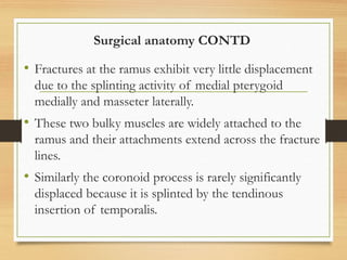 Surgical anatomy CONTD
• Fractures at the ramus exhibit very little displacement
due to the splinting activity of medial pterygoid
medially and masseter laterally.
• These two bulky muscles are widely attached to the
ramus and their attachments extend across the fracture
lines.
• Similarly the coronoid process is rarely significantly
displaced because it is splinted by the tendinous
insertion of temporalis.
 