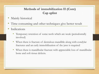 Methods of immobilization II (Cont)
Cap splint
• Mainly historical
• Time consuming and other techniques give better result
• Indications
• Temporary retention of some teeth which are weak (periodontally
involved)
• When there is fracture of dentulous mandible along with condylar
fractures and an early immobilization of the jaws is required
• When there is mandibular fracture with appreciable loss of mandibular
bone and soft tissue defects.
 