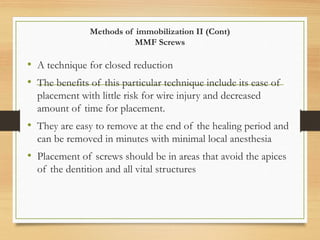 Methods of immobilization II (Cont)
MMF Screws
• A technique for closed reduction
• The benefits of this particular technique include its ease of
placement with little risk for wire injury and decreased
amount of time for placement.
• They are easy to remove at the end of the healing period and
can be removed in minutes with minimal local anesthesia
• Placement of screws should be in areas that avoid the apices
of the dentition and all vital structures
 