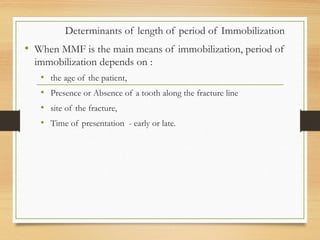 Determinants of length of period of Immobilization
• When MMF is the main means of immobilization, period of
immobilization depends on :
• the age of the patient,
• Presence or Absence of a tooth along the fracture line
• site of the fracture,
• Time of presentation - early or late.
 