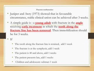 Fracture mathematics
• Juniper and Awty (1973) showed that in favourable
circumstance, stable clinical union can be achieved after 3 weeks.
• A simple guide is : a young adult with fracture in the angle
receiving early treatment in which the tooth along the
fracture line has been removed. Then immobilization should
be for 3 weeks.
• If
• The tooth along the fracture line is retained, add 1 week
• The fracture is at the symphysis, add 1 week
• The patient is 40 and above, add 1 weeks
• The patient presents late, add 1 weeks
• Children and adolescent: subtract 1 week
 