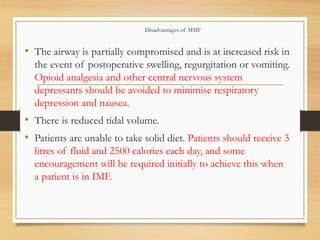 Disadvantages of MMF
• The airway is partially compromised and is at increased risk in
the event of postoperative swelling, regurgitation or vomiting.
Opioid analgesia and other central nervous system
depressants should be avoided to minimise respiratory
depression and nausea.
• There is reduced tidal volume.
• Patients are unable to take solid diet. Patients should receive 3
litres of fluid and 2500 calories each day, and some
encouragement will be required initially to achieve this when
a patient is in IMF.
 