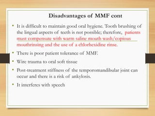 Disadvantages of MMF cont
• It is difficult to maintain good oral hygiene. Tooth brushing of
the lingual aspects of teeth is not possible; therefore, patients
must compensate with warm saline mouth wash/copious
mouthrinsing and the use of a chlorhexidine rinse.
• There is poor patient tolerance of MMF.
• Wire trauma to oral soft tissue
• Post-treatment stiffness of the temporomandibular joint can
occur and there is a risk of ankylosis.
• It interferes with speech
 