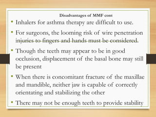 Disadvantages of MMF cont
• Inhalers for asthma therapy are difficult to use.
• For surgeons, the looming risk of wire penetration
injuries to fingers and hands must be considered.
• Though the teeth may appear to be in good
occlusion, displacement of the basal bone may still
be present
• When there is concomitant fracture of the maxillae
and mandible, neither jaw is capable of correctly
orientating and stabilizing the other
• There may not be enough teeth to provide stability
 