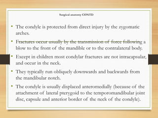 Surgical anatomy CONTD
• The condyle is protected from direct injury by the zygomatic
arches.
• Fractures occur usually by the transmission of force following a
blow to the front of the mandible or to the contralateral body.
• Except in children most condylar fractures are not intracapsular,
and occur in the neck.
• They typically run obliquely downwards and backwards from
the mandibular notch.
• The condyle is usually displaced anteromedially (because of the
attachment of lateral pterygoid to the temporomandibular joint
disc, capsule and anterior border of the neck of the condyle).
 