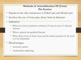 Methods of immobilization III (Cont)
Pin fixation
• Popular in the old, commonest is Toller’s pin and Moule’s pin
• Involves the use of bone pins about 3mm in diameter
• Indication
• When you want to maintain continuity of bone in cases of infected
fracture
• When a patient has panfacial fracture
• When there is loss of bony tissue and the relative position of the teeth
is to be maintained
• Disadvantages
• electronic activity
• Aesthetically unpleasing
 
