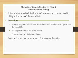 Methods of immobilization III (Cont)
Circumferential wiring
• It is a simple method 0.45mm soft stainless steel wire used in
oblique fracture of the mandible
• Procedure
• Insert a length of wire lateral to the bone and manipulate to go around
the mandible
• Tie together after it has gone round
• Cut wire and tuck in into the bone
• Bone awl is an instrument used for passing the wire
 