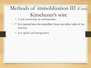 Methods of immoblization III (Cont)
Kirschener’s wire
• Used commonly in orthopaedics
• It is passed into the medullary bone on either side of the
fracture
• It is quick and inexpensive
 