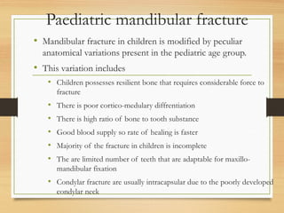 Paediatric mandibular fracture
• Mandibular fracture in children is modified by peculiar
anatomical variations present in the pediatric age group.
• This variation includes
• Children possesses resilient bone that requires considerable force to
fracture
• There is poor cortico-medulary diffrentiation
• There is high ratio of bone to tooth substance
• Good blood supply so rate of healing is faster
• Majority of the fracture in children is incomplete
• The are limited number of teeth that are adaptable for maxillo-
mandibular fixation
• Condylar fracture are usually intracapsular due to the poorly developed
condylar neck
 