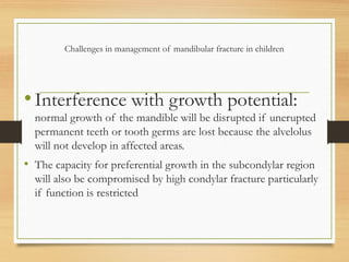 Challenges in management of mandibular fracture in children
•Interference with growth potential:
normal growth of the mandible will be disrupted if unerupted
permanent teeth or tooth germs are lost because the alvelolus
will not develop in affected areas.
• The capacity for preferential growth in the subcondylar region
will also be compromised by high condylar fracture particularly
if function is restricted
 