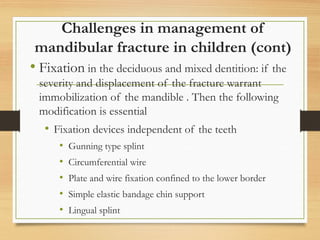 Challenges in management of
mandibular fracture in children (cont)
• Fixation in the deciduous and mixed dentition: if the
severity and displacement of the fracture warrant
immobilization of the mandible . Then the following
modification is essential
• Fixation devices independent of the teeth
• Gunning type splint
• Circumferential wire
• Plate and wire fixation confined to the lower border
• Simple elastic bandage chin support
• Lingual splint
 