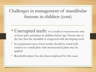 Challenges in management of mandibular
fracture in children (cont)
• Unerupted teeth: it is unsafe to transosseous wire
or bone pins and plates in children below age 10years due to
the fact that the mandible is congested with developing teeth
• In exceptional cases, lower border should be wired with
caution or a small plate with monocortical plate may be
applied
• Resorbable plates has also been employed for this cases
 