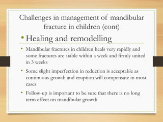 Challenges in management of mandibular
fracture in children (cont)
•Healing and remodelling
• Mandibular fractures in children heals very rapidly and
some fractures are stable within a week and firmly united
in 3 weeks
• Some slight imperfection in reduction is acceptable as
continuous growth and eruption will compensate in most
cases
• Follow-up is important to be sure that there is no long
term effect on mandibular growth
 