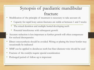 Synopsis of paediatric mandibular
fracture
• Modification of the principle of treatment is necessary to take account of;
• Capacity for rapid bony union-fractures are stable at between 1 and 3 weeks
• The mixed dentition and multiple buried developing teeth
• Potential interference with subsequent growth
• Accurate reduction is less important as further growth will often compensate
for occlusal discrepancies
• Direct osteosynthesis should be avoided. Wiring or plating the lower border may
occasionally be indicated
• MMF can be applied to deciduous teeth but finer diameter wire should be used
• Fracture of the condyle require special consideration
• Prolonged period of follow-up is important
 