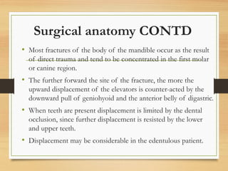 Surgical anatomy CONTD
• Most fractures of the body of the mandible occur as the result
of direct trauma and tend to be concentrated in the first molar
or canine region.
• The further forward the site of the fracture, the more the
upward displacement of the elevators is counter-acted by the
downward pull of geniohyoid and the anterior belly of digastric.
• When teeth are present displacement is limited by the dental
occlusion, since further displacement is resisted by the lower
and upper teeth.
• Displacement may be considerable in the edentulous patient.
 