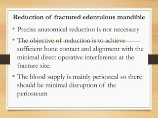 Reduction of fractured edentulous mandible
• Precise anatomical reduction is not necessary
• The objective of reduction is to achieve
sufficient bone contact and alignment with the
minimal direct operative interference at the
fracture site.
• The blood supply is mainly periosteal so there
should be minimal disruption of the
periosteum
 