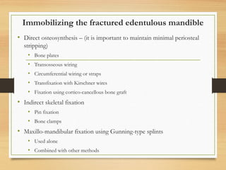 Immobilizing the fractured edentulous mandible
• Direct osteosynthesis – (it is important to maintain minimal periosteal
stripping)
• Bone plates
• Transosseous wiring
• Circumferential wiring or straps
• Transfixation with Kirschner wires
• Fixation using cortico-cancellous bone graft
• Indirect skeletal fixation
• Pin fixation
• Bone clamps
• Maxillo-mandibular fixation using Gunning-type splints
• Used alone
• Combined with other methods
 