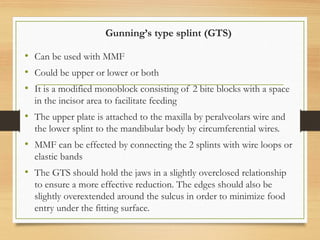 Gunning’s type splint (GTS)
• Can be used with MMF
• Could be upper or lower or both
• It is a modified monoblock consisting of 2 bite blocks with a space
in the incisor area to facilitate feeding
• The upper plate is attached to the maxilla by peralveolars wire and
the lower splint to the mandibular body by circumferential wires.
• MMF can be effected by connecting the 2 splints with wire loops or
elastic bands
• The GTS should hold the jaws in a slightly overclosed relationship
to ensure a more effective reduction. The edges should also be
slightly overextended around the sulcus in order to minimize food
entry under the fitting surface.
 