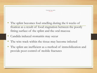 Gunning’s type splint
Disadvantages
• The splint becomes foul smelling during the 6 weeks of
fixation as a result of food stagnation between the poorly
fitting surface of the splint and the oral mucosa
• Candida induced stomatitis may occur
• The wire track within the tissue may become infected
• The splint are inefficient as a method of immobilization and
provide poor control of mobile fractures
 