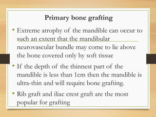 Primary bone grafting
• Extreme atrophy of the mandible can occur to
such an extent that the mandibular
neurovascular bundle may come to lie above
the bone covered only by soft tissue
• If the depth of the thinnest part of the
mandible is less than 1cm then the mandible is
ultra-thin and will require bone grafting.
• Rib graft and iliac crest graft are the most
popular for grafting
 