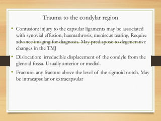 Trauma to the condylar region
• Contusion: injury to the capsular ligaments may be associated
with synovial effusion, haemathrosis, meniscus tearing. Require
advance imaging for diagnosis. May predispose to degenerative
changes in the TMJ
• Dislocation: irreducible displacement of the condyle from the
glenoid fossa. Usually anterior or medial.
• Fracture: any fracture above the level of the sigmoid notch. May
be intracapsular or extracapsular
 