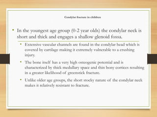 Condylar fracture in children
• In the youngest age group (0-2 year olds) the condylar neck is
short and thick and engages a shallow glenoid fossa.
• Extensive vascular channels are found in the condylar head which is
covered by cartilage making it extremely vulnerable to a crushing
injury.
• The bone itself has a very high osteogenic potential and is
characterized by thick medullary space and thin bony cortices resulting
in a greater likelihood of greenstick fracture.
• Unlike older age groups, the short stocky nature of the condylar neck
makes it relatively resistant to fracture.
 