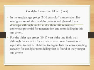 Condylar fracture in children (cont)
• In the median age group (3-10 year olds) a more adult like
configuration of the condylar process and glenoid fossa
develops, although unlike adults, there still remains an
enormous potential for regeneration and remodelling in this
age group.
• For the older age group (10-17 year olds) one finds that
although the capacity for extensive new bone formation is
equivalent to that of children, teenagers lack the corresponding
capacity for condylar remodelling that is found in the younger
age groups
 
