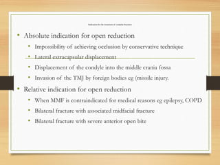 Indication for the treatment of condylar fractures
• Absolute indication for open reduction
• Impossibility of achieving occlusion by conservative technique
• Lateral extracapsular displacement
• Displacement of the condyle into the middle crania fossa
• Invasion of the TMJ by foreign bodies eg (missile injury.
• Relative indication for open reduction
• When MMF is contraindicated for medical reasons eg epilepsy, COPD
• Bilateral fracture with associated midfacial fracture
• Bilateral fracture with severe anterior open bite
 