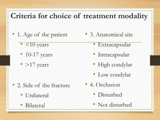 Criteria for choice of treatment modality
• 1. Age of the patient
• <10 years
• 10-17 years
• >17 years
• 2. Side of the fracture
• Unilateral
• Bilateral
• 3. Anatomical site
• Extracapsular
• Intracapsular
• High condylar
• Low condylar
• 4. Occlusion
• Disturbed
• Not disturbed
 