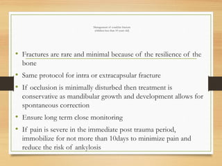 Management of condylar fracture
(children less than 10 years old)
• Fractures are rare and minimal because of the resilience of the
bone
• Same protocol for intra or extracapsular fracture
• If occlusion is minimally disturbed then treatment is
conservative as mandibular growth and development allows for
spontaneous correction
• Ensure long term close monitoring
• If pain is severe in the immediate post trauma period,
immobilize for not more than 10days to minimize pain and
reduce the risk of ankylosis
 
