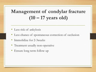 Management of condylar fracture
(10 – 17 years old)
• Less risk of ankylosis
• Less chance of spontaneous correction of occlusion
• Immobilize for 2-3weeks
• Treatment usually non-operative
• Ensure long term follow up
 