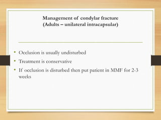 Management of condylar fracture
(Adults – unilateral intracapsular)
• Occlusion is usually undisturbed
• Treatment is conservative
• If occlusion is disturbed then put patient in MMF for 2-3
weeks
 