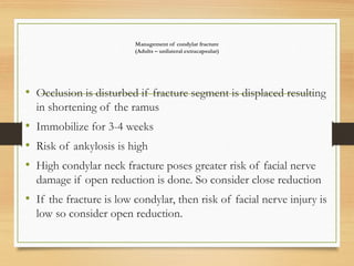 Management of condylar fracture
(Adults – unilateral extracapsular)
• Occlusion is disturbed if fracture segment is displaced resulting
in shortening of the ramus
• Immobilize for 3-4 weeks
• Risk of ankylosis is high
• High condylar neck fracture poses greater risk of facial nerve
damage if open reduction is done. So consider close reduction
• If the fracture is low condylar, then risk of facial nerve injury is
low so consider open reduction.
 