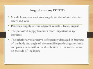 Surgical anatomy CONTD
• Mandible receives endosteal supply via the inferior alveolar
artery and vein
• Periosteal supply is from adjacent vessels – facial, lingual
• The periosteal supply becomes more important as age
increases
• The inferior alveolar nerve is frequently damaged in fractures
of the body and angle of the mandible producing anesthesia
and paraesthesia within the distribution of the mental nerve
on the side of the injury
 
