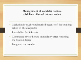 Management of condylar fracture
(Adults – bilateral intracapsular)
• Occlusion is usually undisturbed because of the splinting
action of the 2 capsules
• Immobilize for 3-4weeks
• Commence physiotherapy immediately after removing
the fixation device
• Long tem jaw exercise
 