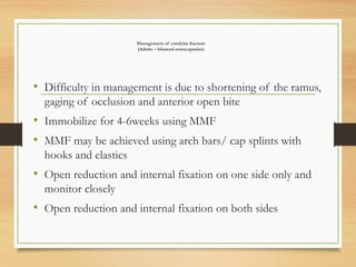 Management of condylar fracture
(Adults – bilateral extracapsular)
• Difficulty in management is due to shortening of the ramus,
gaging of occlusion and anterior open bite
• Immobilize for 4-6weeks using MMF
• MMF may be achieved using arch bars/ cap splints with
hooks and elastics
• Open reduction and internal fixation on one side only and
monitor closely
• Open reduction and internal fixation on both sides
 